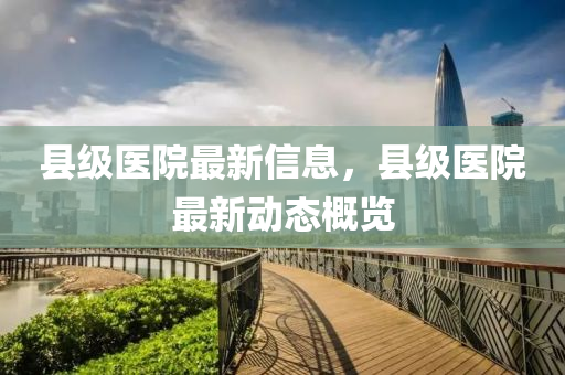 县级医院最新信息，县级医院最新动态概览