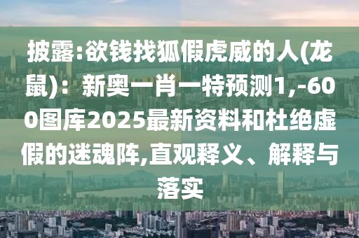 披露:欲钱找狐假虎威的人(龙鼠)：新奥一肖一特预测1,-600图库2025最新资料和杜绝虚假的迷魂阵,直观释义、解释与落实