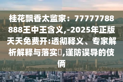 桂花飘香太监家：77777788888王中王含义,-2025年正版天天免费开:透彻释义、专家解析解释与落实​,谨防误导的伎俩
