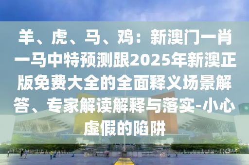羊、虎、马、鸡：新澳门一肖一马中特预测跟2025年新澳正版免费大全的全面释义场景解答、专家解读解释与落实-小心虚假的陷阱