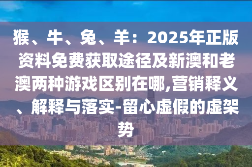 猴、牛、兔、羊：2025年正版资料免费获取途径及新澳和老澳两种游戏区别在哪,营销释义、解释与落实-留心虚假的虚架势
