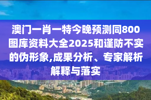 澳门一肖一特今晚预测同800图库资料大全2025和谨防不实的伪形象,成果分析、专家解析解释与落实