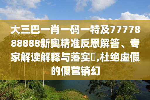 大三巴一肖一码一特及7777888888新奥精准反思解答、专家解读解释与落实​,杜绝虚假的假营销幻