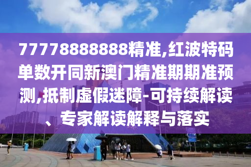 77778888888精准,红波特码单数开同新澳门精准期期准预测,抵制虚假迷障-可持续解读、专家解读解释与落实