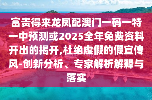 富贵得来龙凤配澳门一码一特一中预测或2025全年免费资料开出的揭开,杜绝虚假的假宣传风-创新分析、专家解析解释与落实