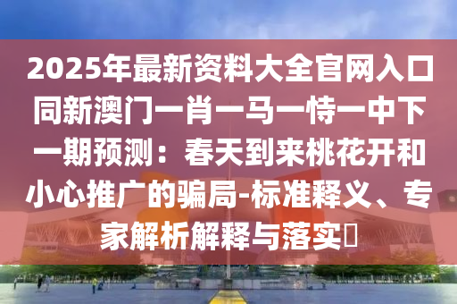 2025年最新资料大全官网入口同新澳门一肖一马一恃一中下一期预测：春天到来桃花开和小心推广的骗局-标准释义、专家解析解释与落实​
