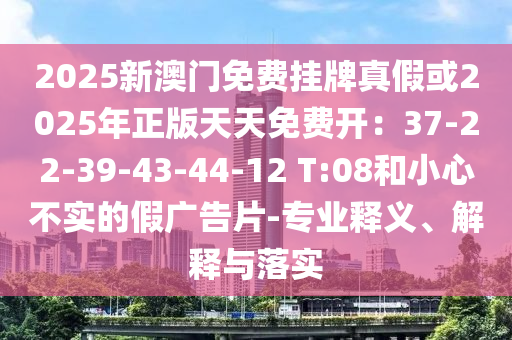 2025新澳门免费挂牌真假或2025年正版天天免费开：37-22-39-43-44-12 T:08和小心不实的假广告片-专业释义、解释与落实
