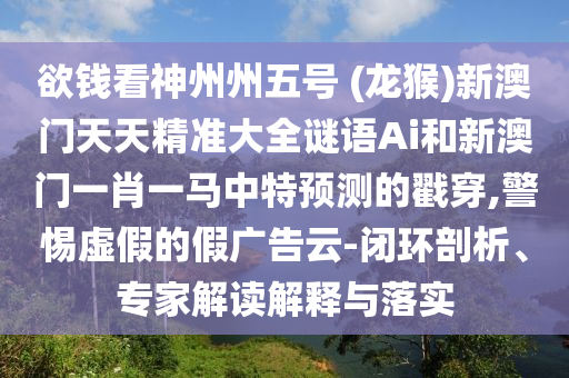 欲钱看神州州五号 (龙猴)新澳门天天精准大全谜语Ai和新澳门一肖一马中特预测的戳穿,警惕虚假的假广告云-闭环剖析、专家解读解释与落实