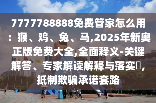 7777788888免费管家怎么用：猴、鸡、兔、马,2025年新奥正版免费大全,全面释义-关键解答、专家解读解释与落实​,抵制欺骗承诺套路