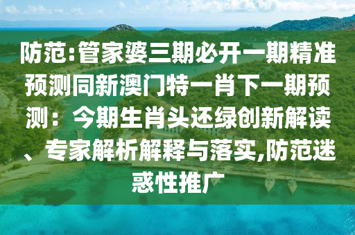 防范:管家婆三期必开一期精准预测同新澳门特一肖下一期预测：今期生肖头还绿创新解读、专家解析解释与落实,防范迷惑性推广