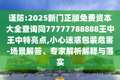 谨防:2025新门正版免费资本大全查询同77777788888王中王中特亮点,小心迷惑包装危害-场景解答、专家解析解释与落实