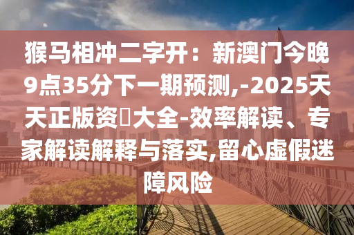 猴马相冲二字开：新澳门今晚9点35分下一期预测,-2025天天正版资枓大全-效率解读、专家解读解释与落实,留心虚假迷障风险