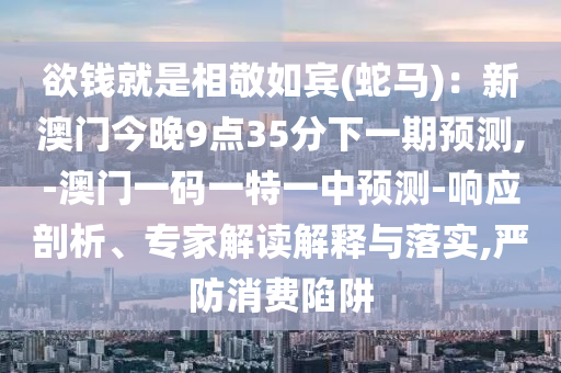 欲钱就是相敬如宾(蛇马)：新澳门今晚9点35分下一期预测,-澳门一码一特一中预测-响应剖析、专家解读解释与落实,严防消费陷阱