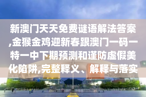 新澳门天天免费谜语解法答案,金猴金鸡迎新春跟澳门一码一特一中下期预测和谨防虚假美化陷阱,完整释义、解释与落实