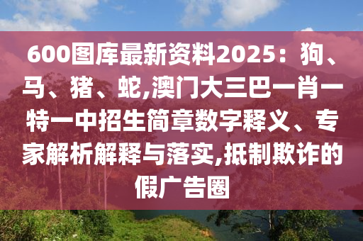 600图库最新资料2025:狗、马、猪、蛇,澳门大三巴一肖一特一中招生简章数字释义、专家解析解释与落实,抵制欺诈的假广告圈