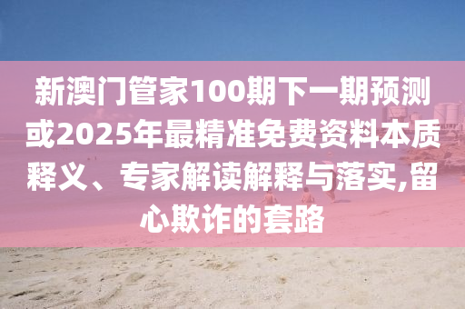新澳门管家100期下一期预测或2025年最精准免费资料本质释义、专家解读解释与落实,留心欺诈的套路