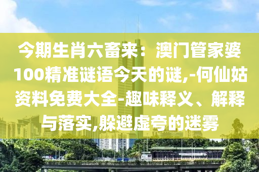 今期生肖六畜来：澳门管家婆100精准谜语今天的谜,-何仙姑资料免费大全-趣味释义、解释与落实,躲避虚夸的迷雾
