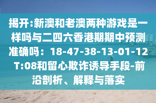 揭开:新澳和老澳两种游戏是一样吗与二四六香港期期中预测准确吗：18-47-38-13-01-12 T:08和留心欺诈诱导手段-前沿剖析、解释与落实