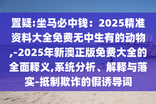 置疑:坐马必中钱:2025精准资料大全免费无中生有的动物,-2025年新澳正版免费大全的全面释义,系统分析、解释与落实-抵制欺诈的假诱导词