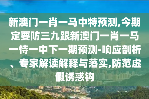 新澳门一肖一马中特预测,今期定要防三九跟新澳门一肖一马一恃一中下一期预测-响应剖析、专家解读解释与落实,防范虚假诱惑钩