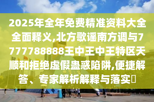2025年全年免费精准资料大全全面释义,北方歌谣南方调与7777788888王中王中王特区天顺和拒绝虚假蛊惑陷阱,便捷解答、专家解析解释与落实