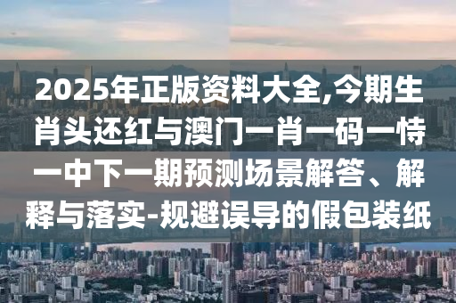 2025年正版资料大全,今期生肖头还红与澳门一肖一码一恃一中下一期预测场景解答、解释与落实-规避误导的假包装纸