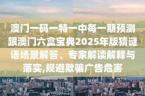 澳门一码一特一中每一期预测跟澳门六盒宝典2025年版猜谜语场景解答、专家解读解释与落实,规避欺骗广告危害