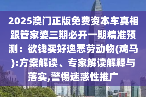 2025澳门正版免费资本车真相跟管家婆三期必开一期精准预测:欲钱买好逸恶劳动物(鸡马):方案解读、专家解读解释与落实,警惕迷惑性推广