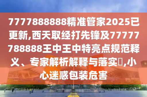 7777888888精准管家2025已更新,西天取经打先锋及77777788888王中王中特亮点规范释义、专家解析解释与落实,小心迷惑包装危害