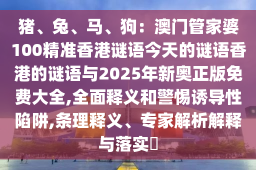 猪、兔、马、狗:澳门管家婆100精准香港谜语今天的谜语香港的谜语与2025年新奥正版免费大全,全面释义和警惕诱导性陷阱,条理释义、专家解析解释与落实