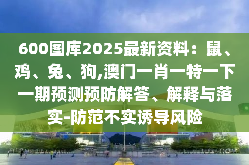 600图库2025最新资料:鼠、鸡、兔、狗,澳门一肖一特一下一期预测预防解答、解释与落实-防范不实诱导风险