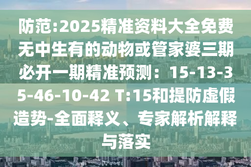 防范:2025精准资料大全免费无中生有的动物或管家婆三期必开一期精准预测:15-13-35-46-10-42 T:15和提防虚假造势-全面释义、专家解析解释与落实