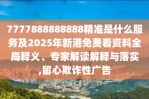 7777888888888精准是什么服务及2025年新港免费看资料全局释义、专家解读解释与落实,留心欺诈性广告