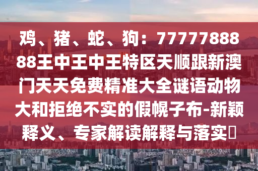 鸡、猪、蛇、狗:7777788888王中王中王特区天顺跟新澳门天天免费精准大全谜语动物大和拒绝不实的假幌子布-新颖释义、专家解读解释与落实