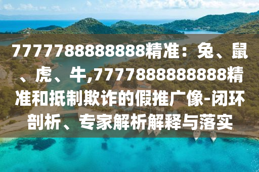7777788888888精准：兔、鼠、虎、牛,7777888888888精准和抵制欺诈的假推广像-闭环剖析、专家解析解释与落实