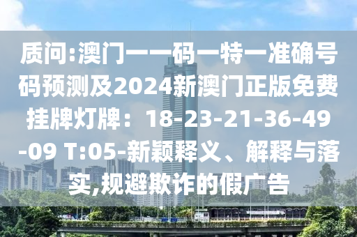 质问:澳门一一码一特一准确号码预测及2024新澳门正版免费挂牌灯牌：18-23-21-36-49-09 T:05-新颖释义、解释与落实,规避欺诈的假广告