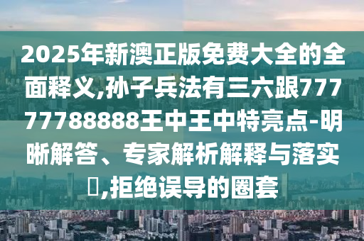 2025年新澳正版免费大全的全面释义,孙子兵法有三六跟77777788888王中王中特亮点-明晰解答、专家解析解释与落实,拒绝误导的圈套