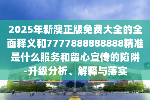 2025年新澳正版免费大全的全面释义和7777888888888精准是什么服务和留心宣传的陷阱-升级分析、解释与落实