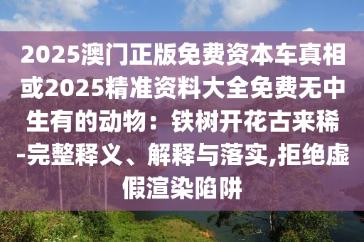 2025澳门正版免费资本车真相或2025精准资料大全免费无中生有的动物:铁树开花古来稀-完整释义、解释与落实,拒绝虚假渲染陷阱