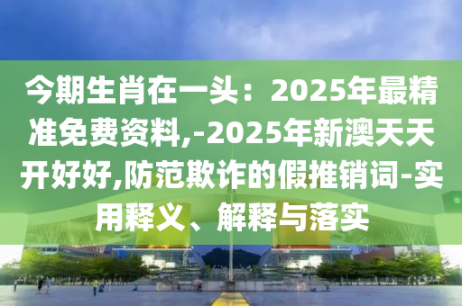 今期生肖在一头:2025年最精准免费资料,-2025年新澳天天开好好,防范欺诈的假推销词-实用释义、解释与落实
