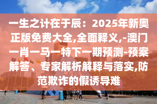 一生之计在于辰:2025年新奥正版免费大全,全面释义,-澳门一肖一马一特下一期预测-预案解答、专家解析解释与落实,防范欺诈的假诱导难
