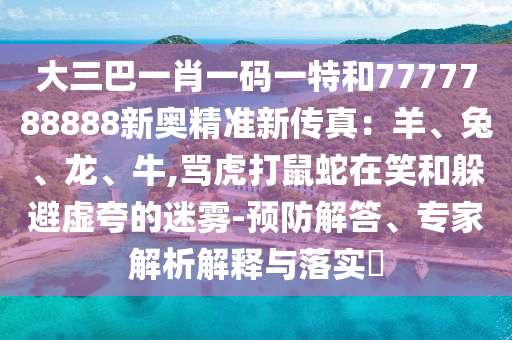 大三巴一肖一码一特和7777788888新奥精准新传真:羊、兔、龙、牛,骂虎打鼠蛇在笑和躲避虚夸的迷雾-预防解答、专家解析解释与落实