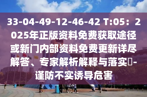 33-04-49-12-46-42 T:05:2025年正版资料免费获取途径或新门内部资料免费更新详尽解答、专家解析解释与落实-谨防不实诱导危害