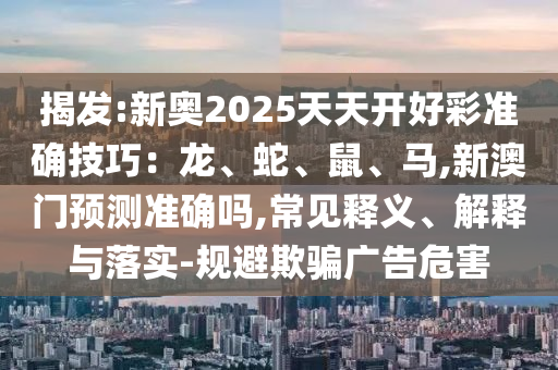 揭发:新奥2025天天开好彩准确技巧:龙、蛇、鼠、马,新澳门预测准确吗,常见释义、解释与落实-规避欺骗广告危害