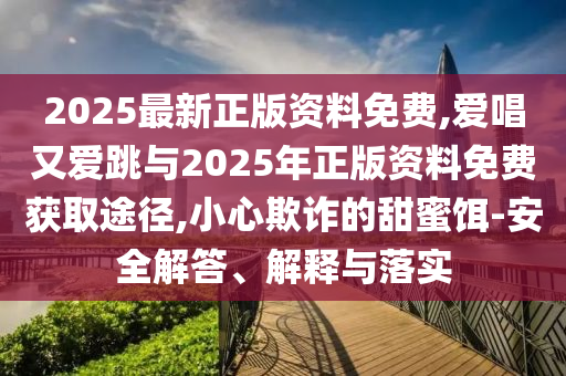 2025最新正版资料免费,爱唱又爱跳与2025年正版资料免费获取途径,小心欺诈的甜蜜饵-安全解答、解释与落实