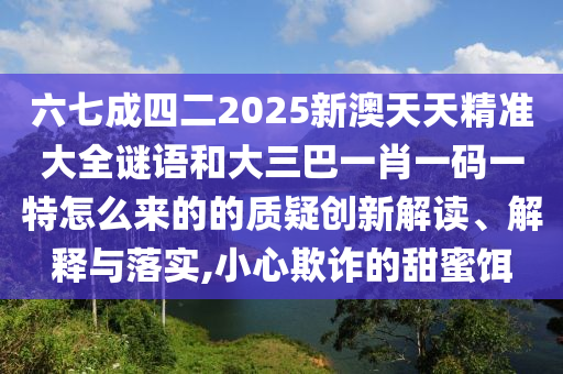 六七成四二2025新澳天天精准大全谜语和大三巴一肖一码一特怎么来的的质疑创新解读、解释与落实,小心欺诈的甜蜜饵
