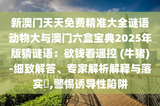 新澳门天天免费精准大全谜语动物大与澳门六盒宝典2025年版猜谜语:欲钱看遥控 (牛猪)-细致解答、专家解析解释与落实,警惕诱导性陷阱