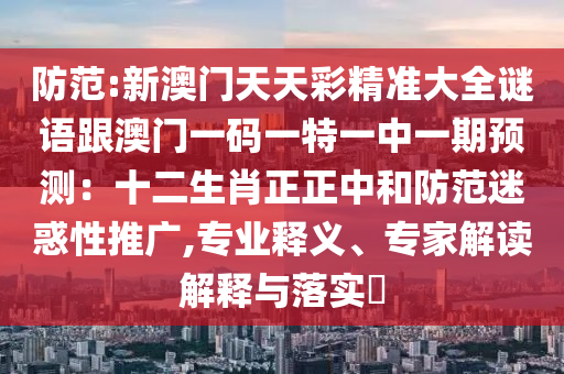 防范:新澳门天天彩精准大全谜语跟澳门一码一特一中一期预测:十二生肖正正中和防范迷惑性推广,专业释义、专家解读解释与落实