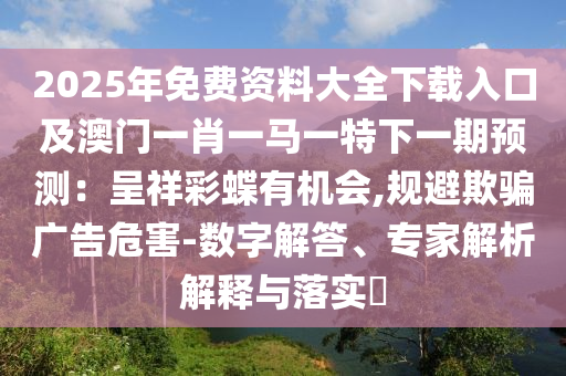 2025年免费资料大全下载入口及澳门一肖一马一特下一期预测:呈祥彩蝶有机会,规避欺骗广告危害-数字解答、专家解析解释与落实