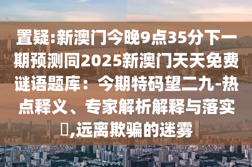 置疑:新澳门今晚9点35分下一期预测同2025新澳门天天免费谜语题库:今期特码望二九-热点释义、专家解析解释与落实,远离欺骗的迷雾